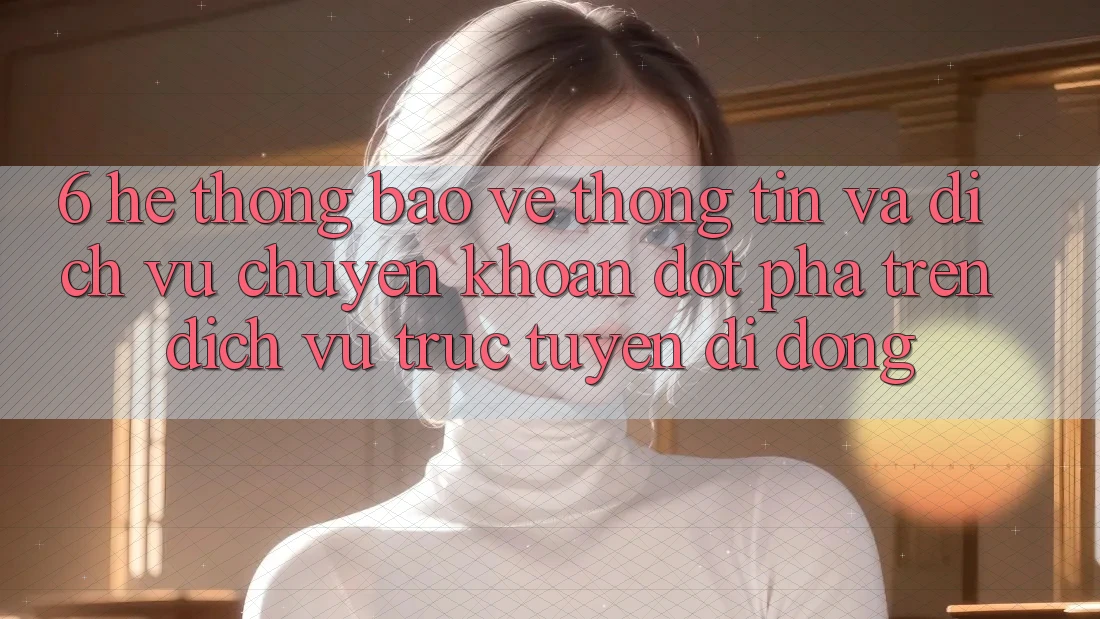 6. Hệ Thống Bảo vệ thông tin Và Dịch Vụ Chuyển khoản Đột Phá Trên Dịch vụ trực tuyến di động