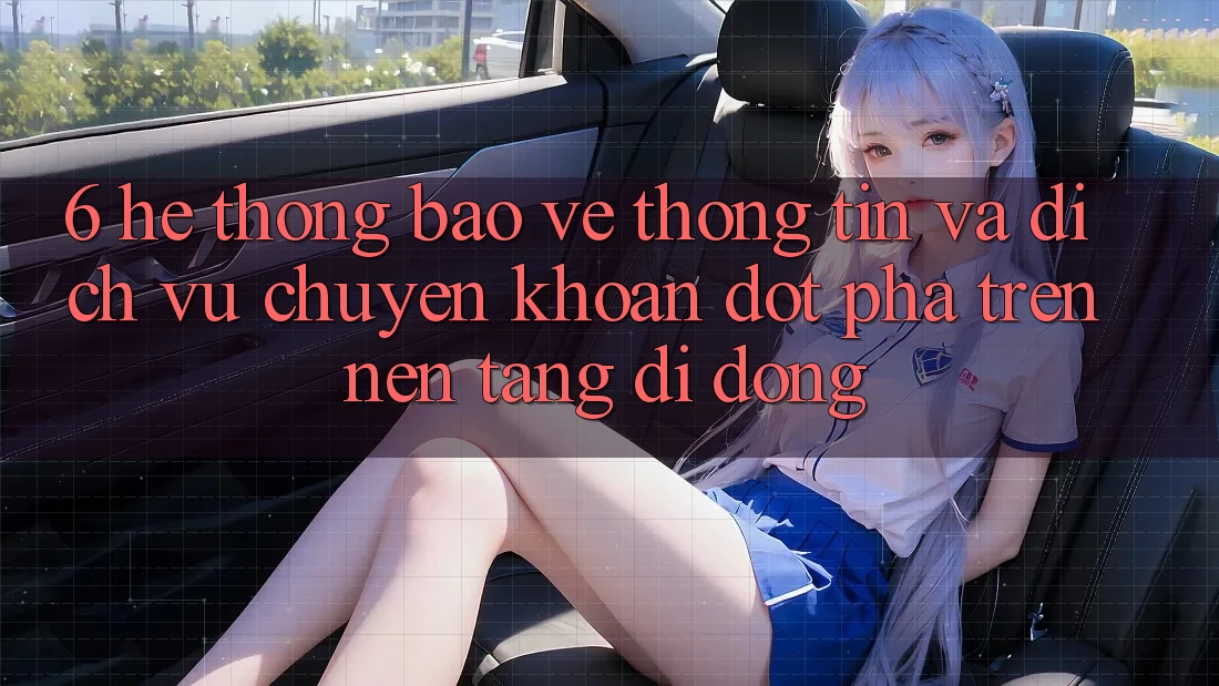 6. Hệ Thống Bảo vệ thông tin Và Dịch Vụ Chuyển khoản Đột Phá Trên Nền tảng di động