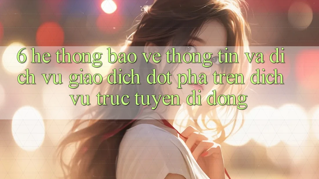 6. Hệ Thống Bảo vệ thông tin Và Dịch Vụ Giao dịch Đột Phá Trên Dịch vụ trực tuyến di động