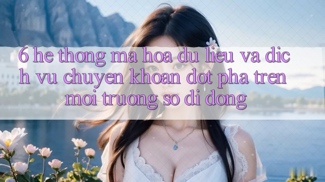 6. Hệ Thống Mã hóa dữ liệu Và Dịch Vụ Chuyển khoản Đột Phá Trên Môi trường số di động