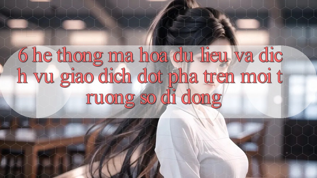 6. Hệ Thống Mã hóa dữ liệu Và Dịch Vụ Giao dịch Đột Phá Trên Môi trường số di động