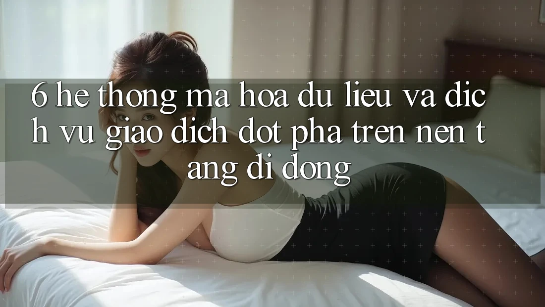 6. Hệ Thống Mã hóa dữ liệu Và Dịch Vụ Giao dịch Đột Phá Trên Nền tảng di động