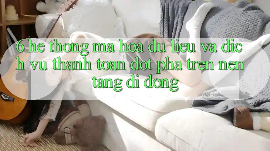 6. Hệ Thống Mã hóa dữ liệu Và Dịch Vụ Thanh Toán Đột Phá Trên Nền tảng di động