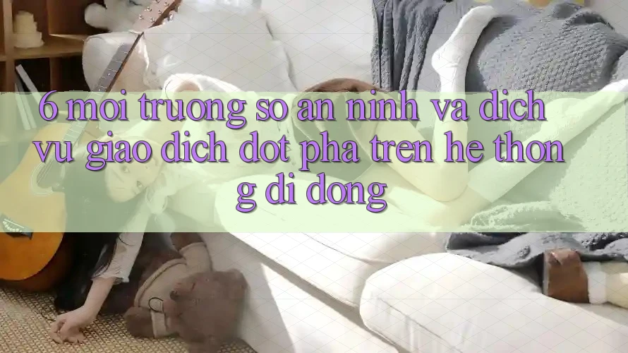 6. Môi trường số An ninh Và Dịch Vụ Giao dịch Đột Phá Trên Hệ thống di động