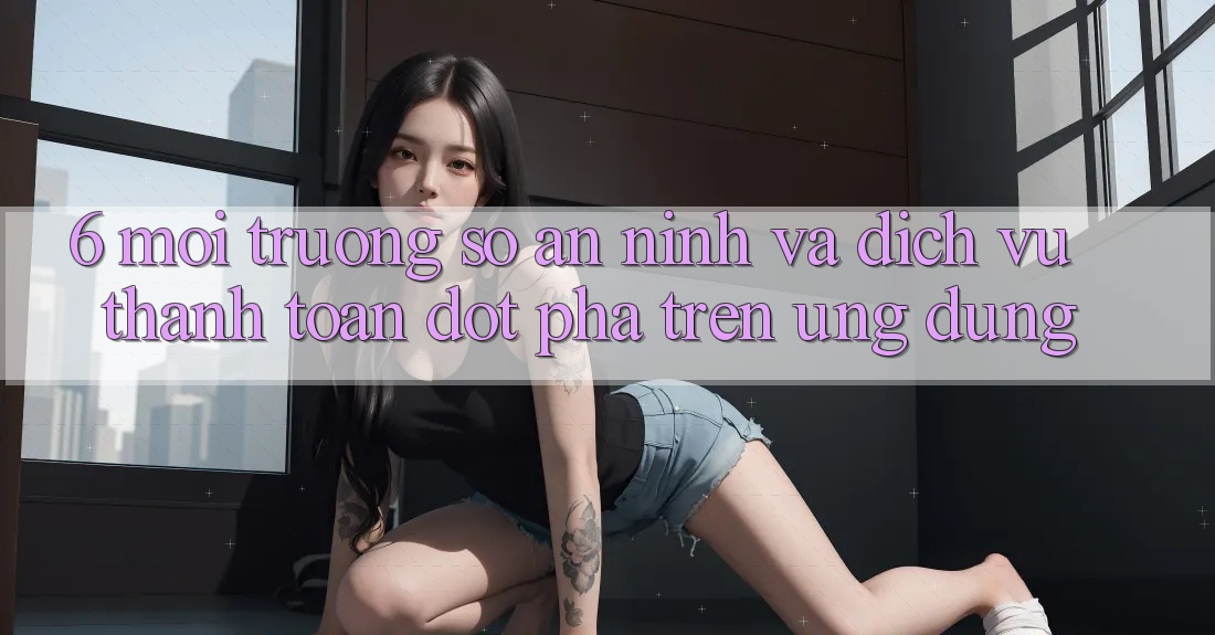 6. Môi trường số An ninh Và Dịch Vụ Thanh Toán Đột Phá Trên Ứng dụng 6. Môi trường số An ninh Và Dịch Vụ Thanh Toán Đột Phá Trên Ứng dụng