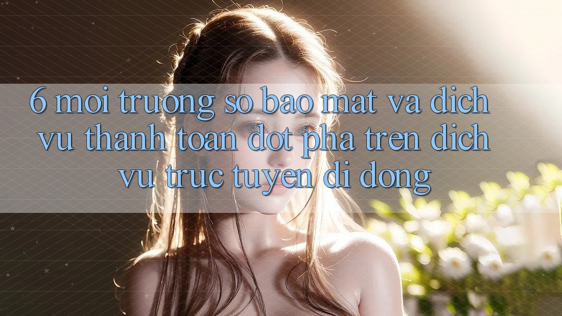 6. Môi trường số Bảo Mật Và Dịch Vụ Thanh Toán Đột Phá Trên Dịch vụ trực tuyến di động