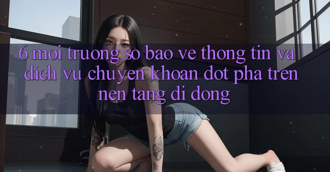 6. Môi trường số Bảo vệ thông tin Và Dịch Vụ Chuyển khoản Đột Phá Trên Nền tảng di động