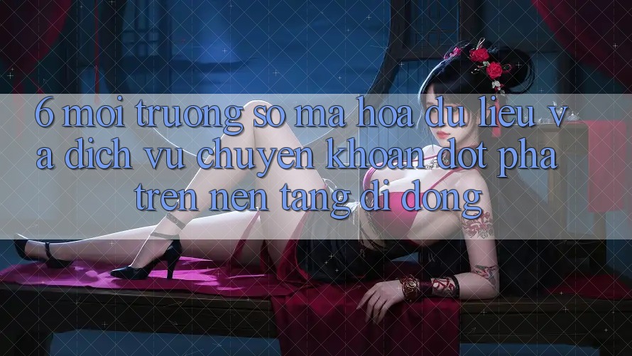 6. Môi trường số Mã hóa dữ liệu Và Dịch Vụ Chuyển khoản Đột Phá Trên Nền tảng di động