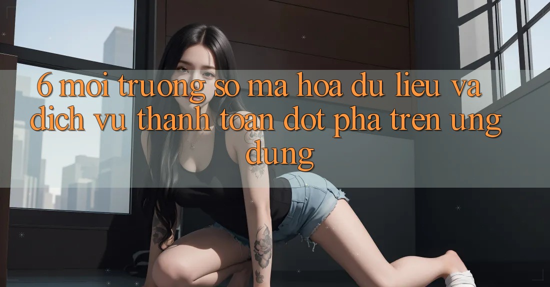 6. Môi trường số Mã hóa dữ liệu Và Dịch Vụ Thanh Toán Đột Phá Trên Ứng dụng 6. Môi trường số Mã hóa dữ liệu Và Dịch Vụ Thanh Toán Đột Phá Trên Ứng dụng