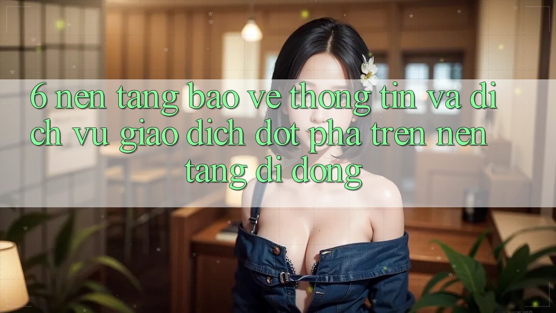6. Nền tảng Bảo vệ thông tin Và Dịch Vụ Giao dịch Đột Phá Trên Nền tảng di động