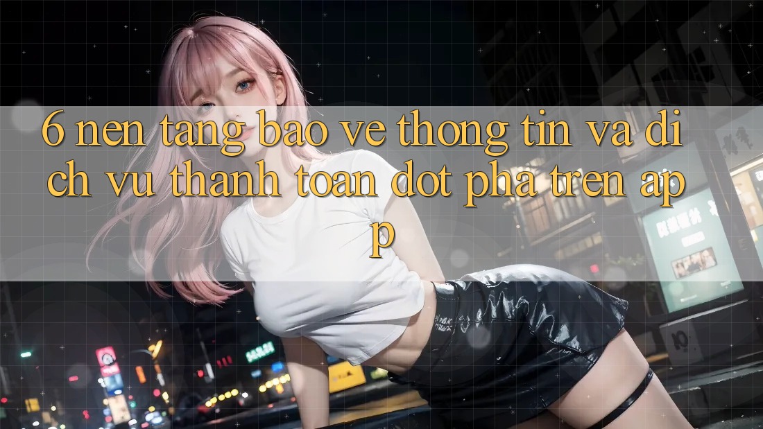 6. Nền tảng Bảo vệ thông tin Và Dịch Vụ Thanh Toán Đột Phá Trên App 6. Nền tảng Bảo vệ thông tin Và Dịch Vụ Thanh Toán Đột Phá Trên App