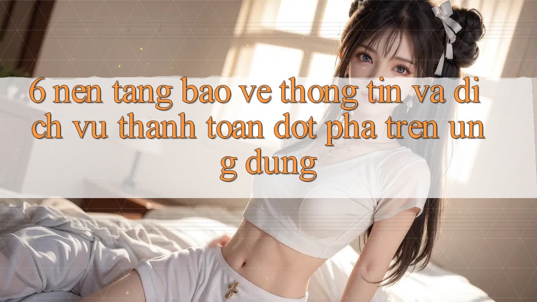 6. Nền tảng Bảo vệ thông tin Và Dịch Vụ Thanh Toán Đột Phá Trên Ứng dụng