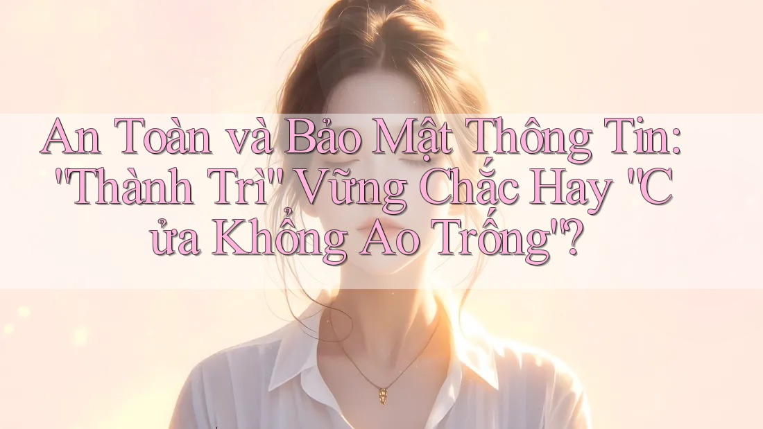 An Toàn và Bảo Mật Thông Tin: “Thành Trì” Vững Chắc Hay “Cửa Khổng Ao Trống”?