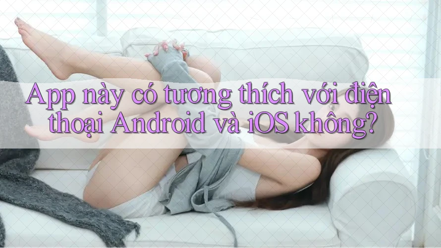 App này có tương thích với điện thoại Android và iOS không?