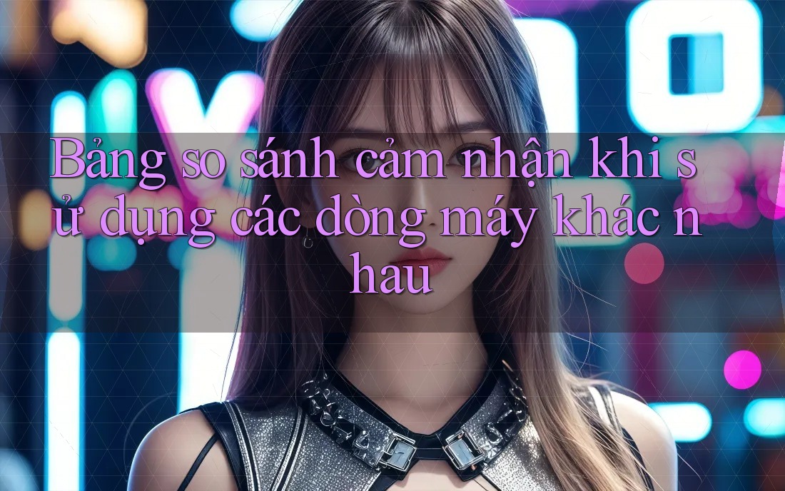 Bảng so sánh cảm nhận khi sử dụng các dòng máy khác nhau
