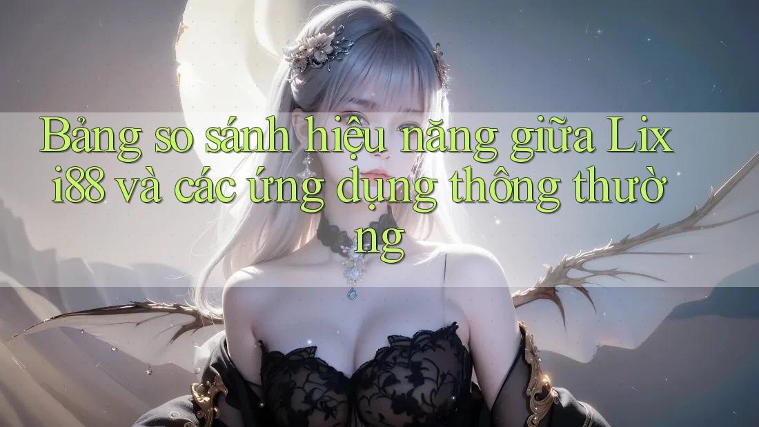 Bảng so sánh hiệu năng giữa Lixi88 và các ứng dụng thông thường