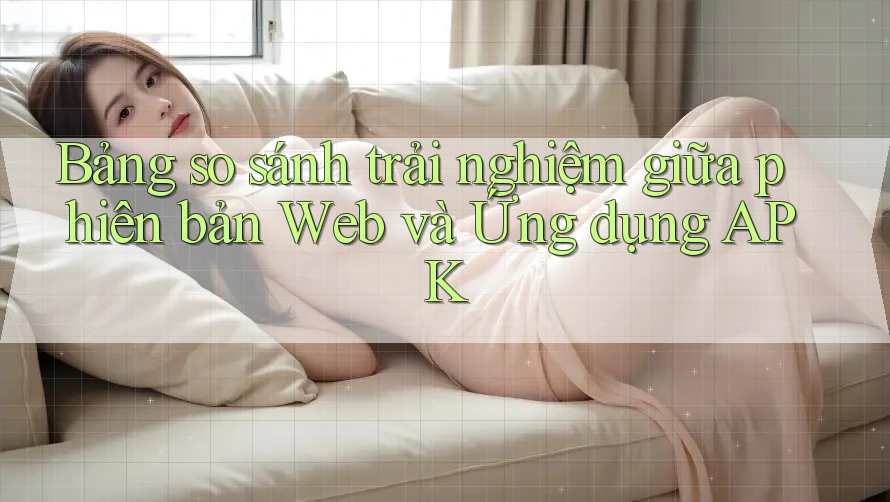 Bảng so sánh trải nghiệm giữa phiên bản Web và Ứng dụng APK