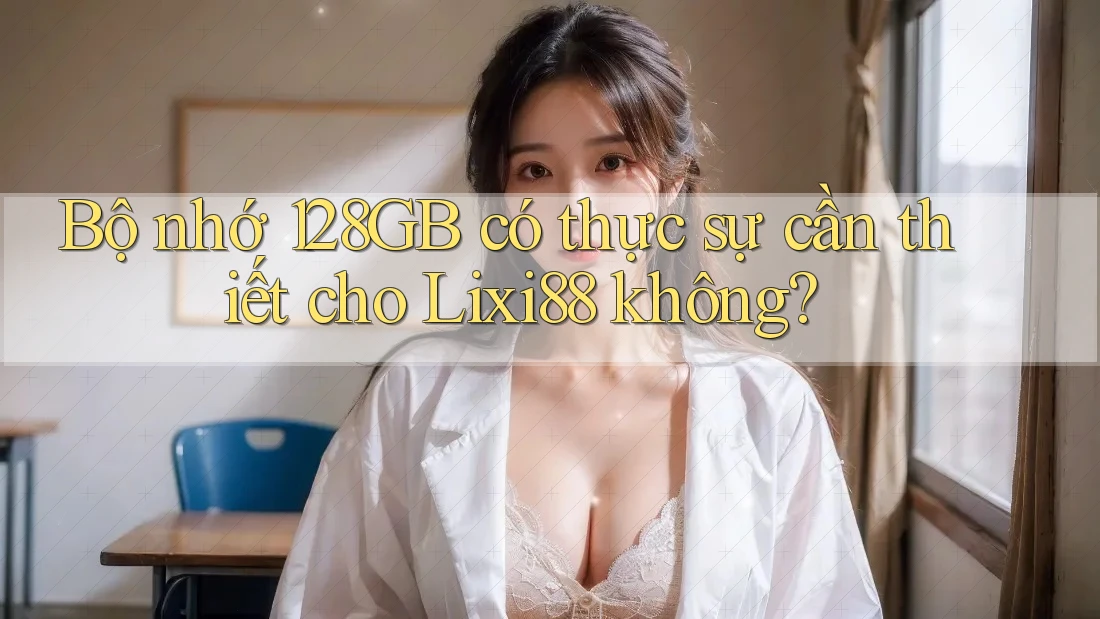 Bộ nhớ 128GB có thực sự cần thiết cho Lixi88 không? Bộ nhớ 128GB có thực sự cần thiết cho Lixi88 không?