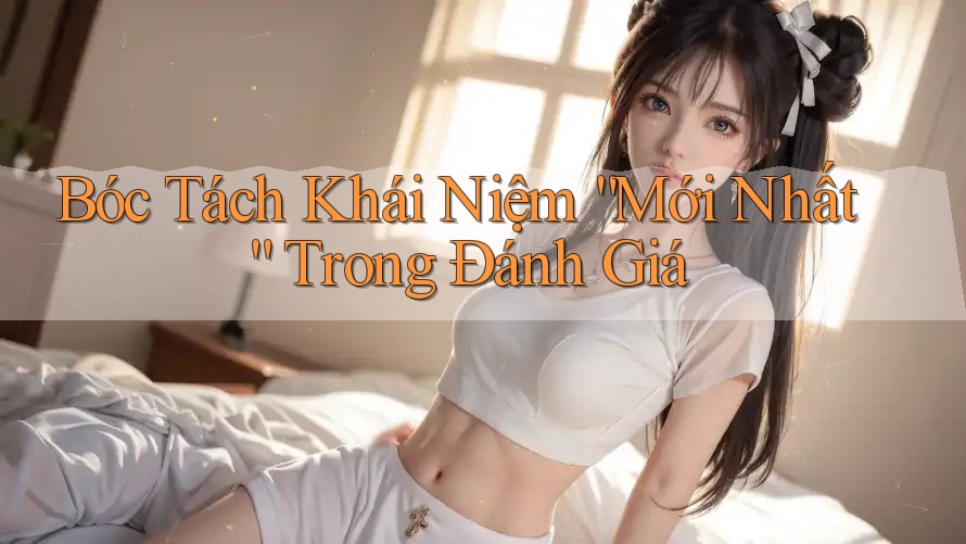 Bóc Tách Khái Niệm “Mới Nhất” Trong Đánh Giá