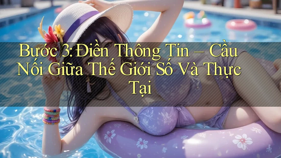 Bước 3: Điền Thông Tin – Cầu Nối Giữa Thế Giới Số Và Thực Tại