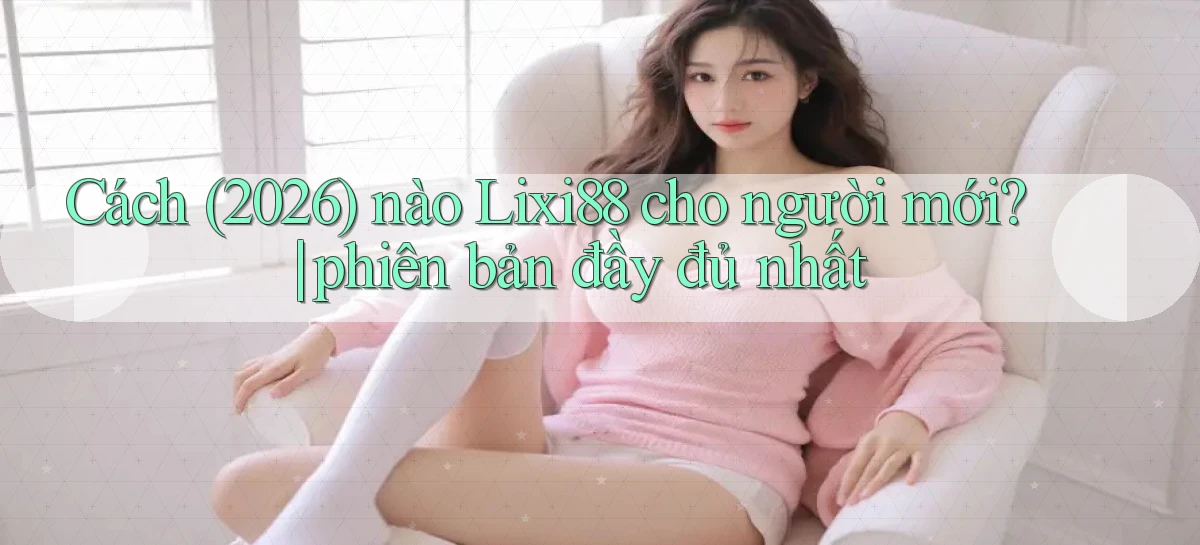 Cách (2026) nào Lixi88 cho người mới phiên bản đầy đủ nhất