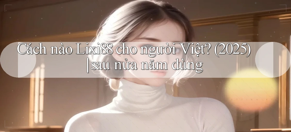 Cách nào Lixi88 cho người Việt (2025) sau nửa năm dùng