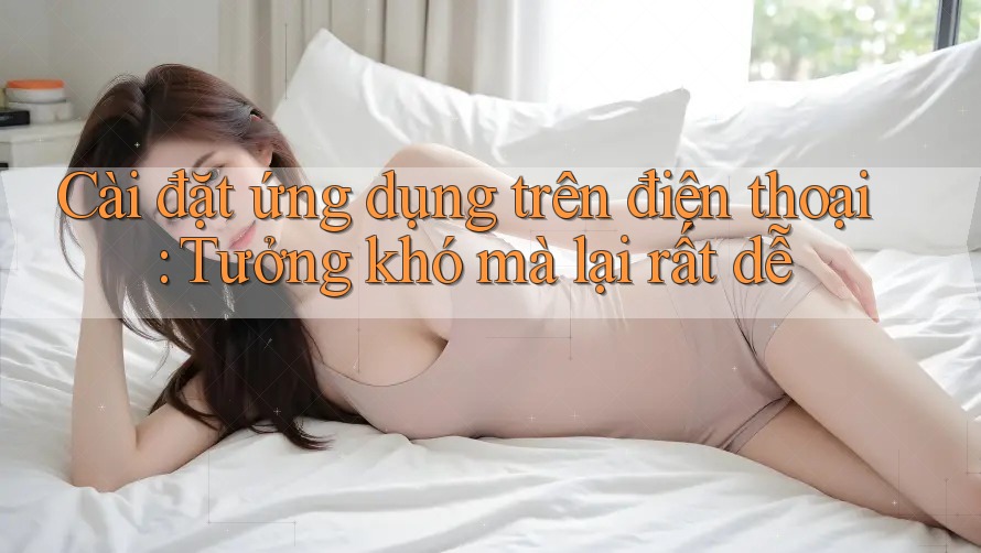 Cài đặt ứng dụng trên điện thoại: Tưởng khó mà lại rất dễ