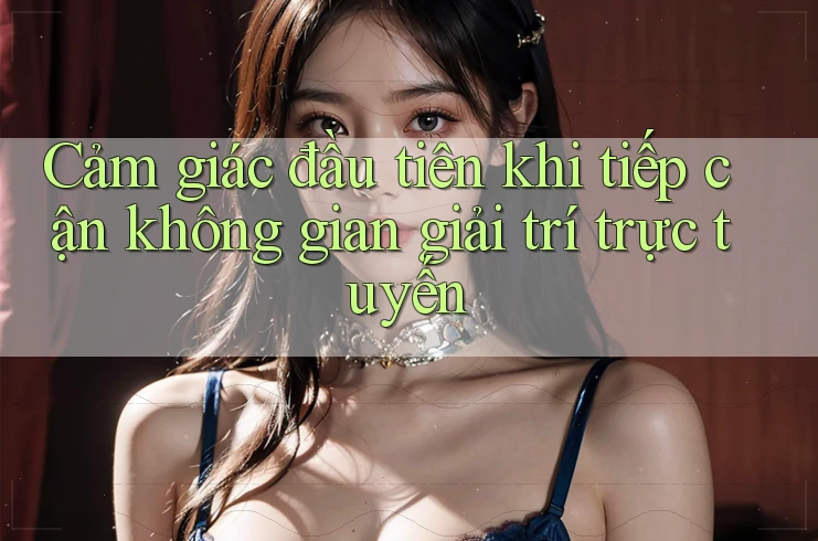 Cảm giác đầu tiên khi tiếp cận không gian giải trí trực tuyến