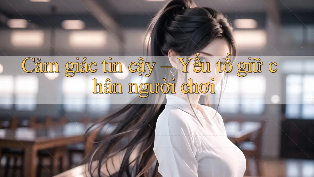 Cảm giác tin cậy – Yếu tố giữ chân người chơi