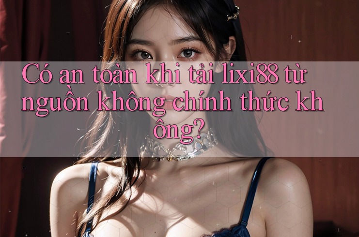 Có an toàn khi tải lixi88 từ nguồn không chính thức không?