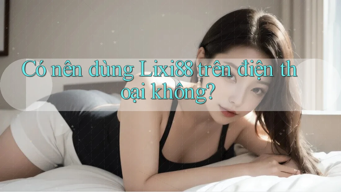 Có nên dùng Lixi88 trên điện thoại không? Có nên dùng Lixi88 trên điện thoại không?