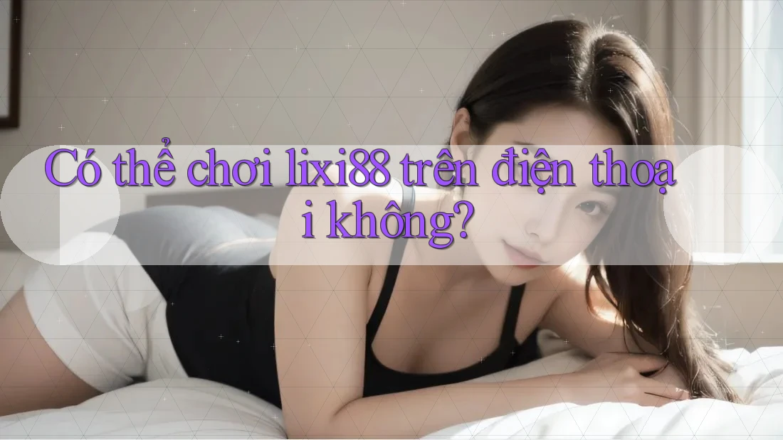 Có thể chơi Lixi88 trên điện thoại không?