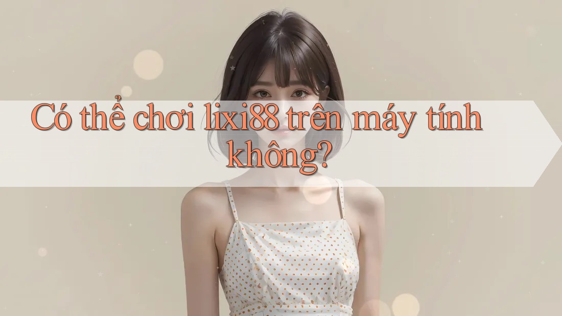 Có thể chơi lixi88 trên máy tính không?
