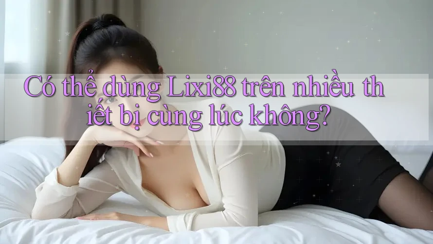 Có thể dùng Lixi88 trên nhiều thiết bị cùng lúc không?