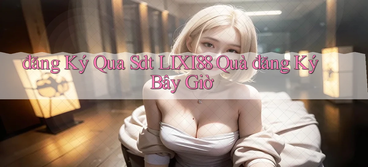 đăng ký qua sdt lixi88 quà đăng ký bây giờ