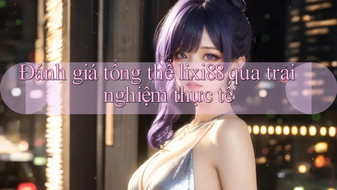 Đánh giá tổng thể lixi88 qua trải nghiệm thực tế