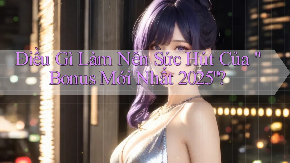 Điều Gì Làm Nên Sức Hút Của “Bonus Mới Nhất 2025”?