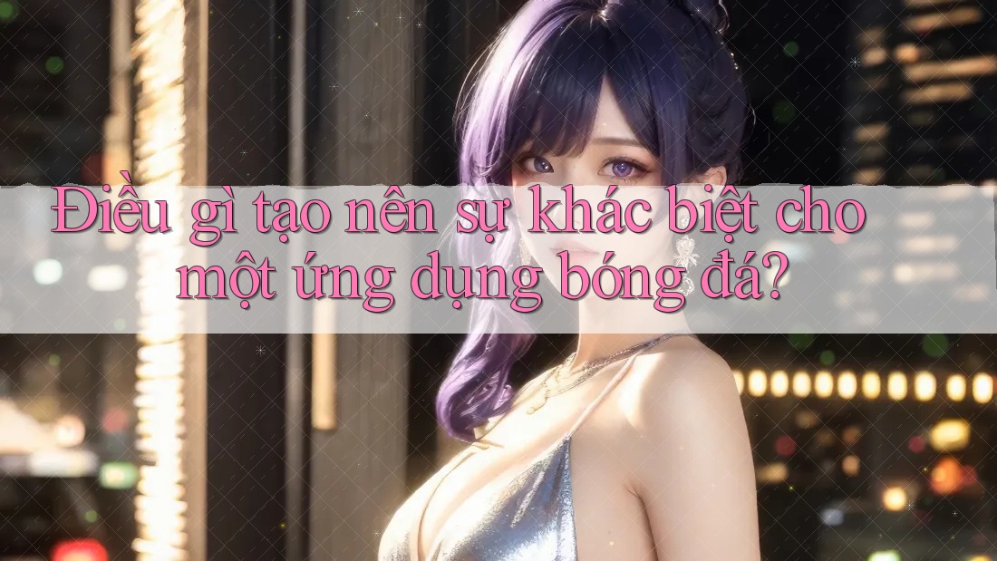 Điều gì tạo nên sự khác biệt cho một ứng dụng bóng đá?