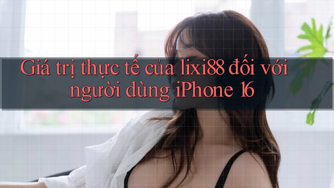 Giá trị thực tế của lixi88 đối với người dùng iPhone 16