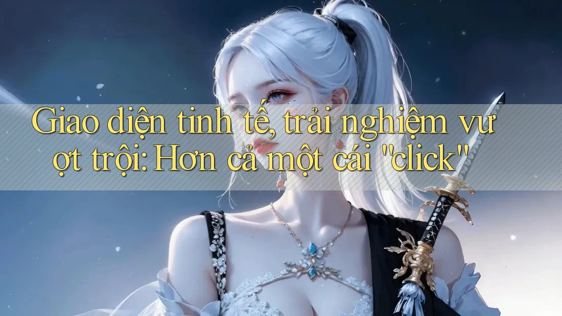 Giao diện tinh tế, trải nghiệm vượt trội: Hơn cả một cái “click”