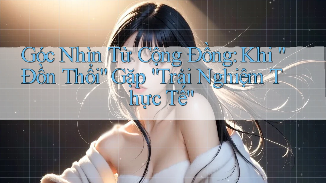Góc Nhìn Từ Cộng Đồng: Khi “Đồn Thổi” Gặp “Trải Nghiệm Thực Tế”