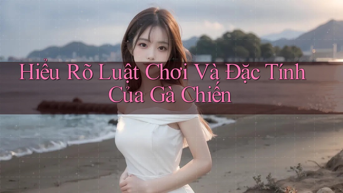 Hiểu Rõ Luật Chơi Và Đặc Tính Của Gà Chiến