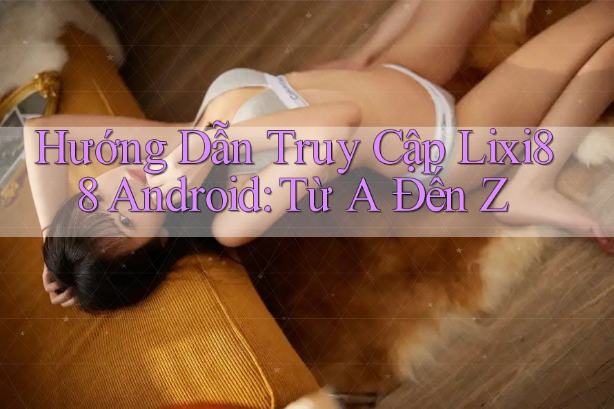 Hướng Dẫn Truy Cập Lixi88 Android: Từ A Đến Z