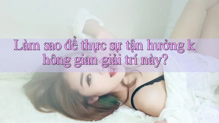 Làm sao để thực sự tận hưởng không gian giải trí này?