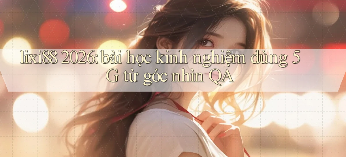 lixi88 2026 bài học kinh nghiệm dùng 5G từ góc nhìn QA