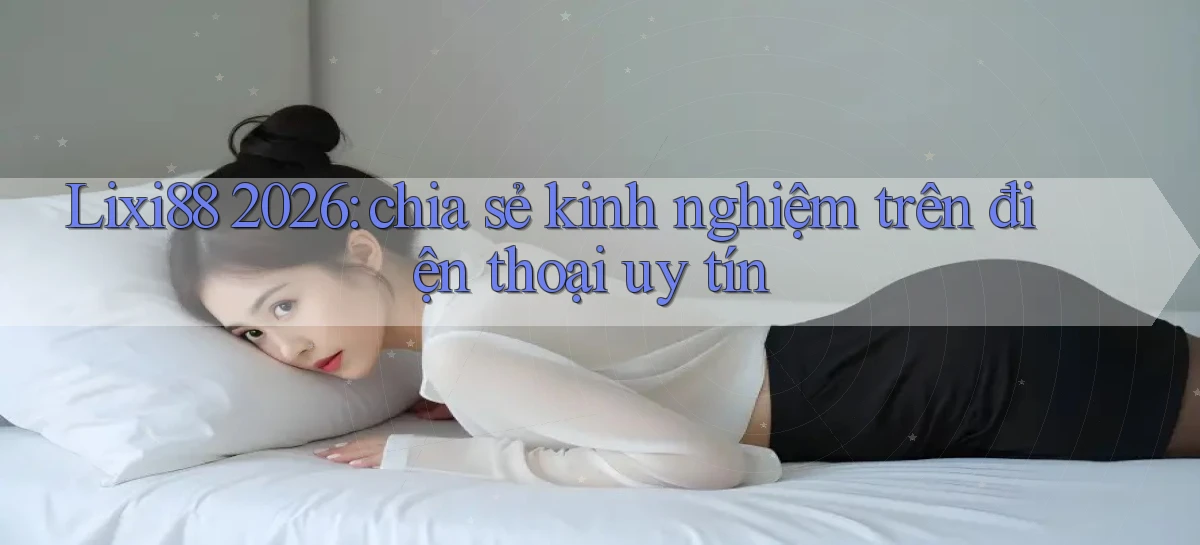 Lixi88 2026 chia sẻ kinh nghiệm trên điện thoại uy tín