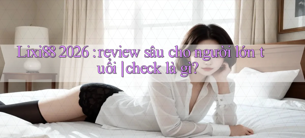 Lixi88 2026 review sâu cho người lớn tuổi check là gì
