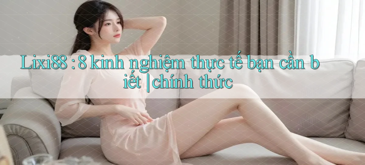 Lixi88 8 kinh nghiệm thực tế bạn cần biết chính thức