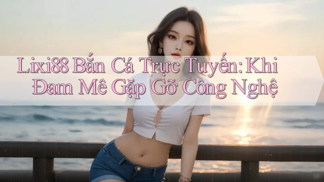 Lixi88 Bắn Cá Trực Tuyến: Khi Đam Mê Gặp Gỡ Công Nghệ