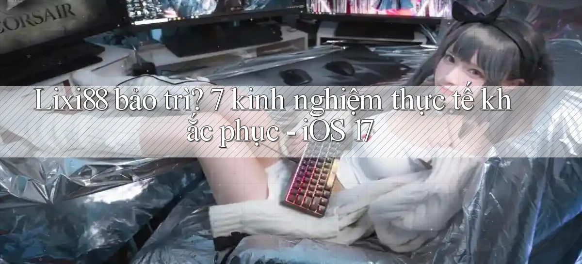 Lixi88 bảo trì 7 kinh nghiệm thực tế khắc phục   iOS 17